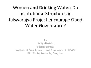 Women and Drinking Water: Do
     Institutional Structures in
Jalswarajya Project encourage Good
        Water Governance?

                              By
                        Aditya Bastola
                       Social Scientist
   Institute of Rural Research and Development (IRRAD)
               Plot No 34, Sector 44, Gurgaon.
 