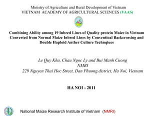 Ministry of Agriculture and Rural Development of Vietnam
      VIETNAM ACADEMY OF AGRICULTURAL SCIENCES (VAAS)




Combining Ability among 19 Inbred Lines of Quality protein Maize in Vietnam
Converted from Normal Maize Inbred Lines by Conventioal Backcrossing and
                Double Haploid Anther Culture Technqiues



              Le Quy Kha, Chau Ngoc Ly and Bui Manh Cuong
                                    NMRI
       229 Nguyen Thai Hoc Street, Dan Phuong district, Ha Noi, Vietnam


                                HA NOI - 2011




      National Maize Research Institute of Vietnam (NMRI)
 