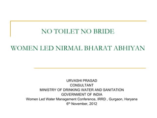 NO TOILET NO BRIDE

WOMEN LED NIRMAL BHARAT ABHIYAN



                        URVASHI PRASAD
                           CONSULTANT
         MINISTRY OF DRINKING WATER AND SANITATION
                     GOVERNMENT OF INDIA
   Women Led Water Management Conference, IRRD , Gurgaon, Haryana
                        6th November, 2012
 
