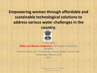Empowering women through affordable and
   sustainable technological solutions to
  address various water challenges in the
                  country.


                          5th Nov 2012
      Water and Women Conference: SM Sehgal Foundation,
                            Gurgaon
    Neelima Alam, D.R. Prasadaraju, Sanjay Bajpai, Vineet Saini
                    Technology Mission Cell
                               DST



                          Neelima Alam 5th Nov 2102 Water
                                &Women Conference
 