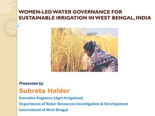 WOMEN-LED WATER GOVERNANCE FOR
SUSTAINABLE IRRIGATION IN WEST BENGAL, INDIA




Presented by

Subrata Halder
Executive Engineer (Agri-Irrigation)
Department of Water Resources Investigation & Development
Government of West Bengal
 