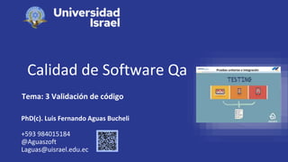 Calidad de Software Qa
Tema: 3 Validación de código
PhD(c). Luis Fernando Aguas Bucheli
+593 984015184
@Aguaszoft
Laguas@uisrael.edu.ec
 