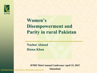 INTERNATIONAL FOOD POLICY RESEARCH INSTITUTE
IFPRI
Women’s
Disempowerment and
Parity in rural Pakistan
Nuzhat Ahmad
Huma Khan
IFPRI Third Annual Conference April 15, 2015
Islamabad
 