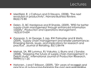 Lectures Merrifield, R, J Calhoun and D Stevens, (2008), "The next revolution in productivity", Harvard Business Review, 86(6):72-80 Delen, D, BC Hardgrave and R Sharda, (2009), "RFID for better supply-chain management through enhanced information visibility",  Production and Operations Management , 16(5):613-624 Ganesan, S, M George, S Jap, RW Palmatier and B Weitz, (2009), "Supply chain management and retailer performance: Emerging trends, issues, and implications for research and practice", Journal of Retailing, 85(1):84-94 Melnyk, SA, RR Lummus, RJ Vokurka, LJ Burns and J Sandor, (2008), "Mapping the future of supply chain management: a Delphi study", International Journal of Production Research, 99999(1):1-25 Hatonen, J and T Eriksson, (2009), "30+ years of research and practice of outsourcing-Exploring the past and anticipating the future", Journal of International Management, 15(2):142-155  2006 Stéphane Gauvin FSA - ULaval 