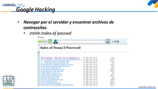 Google Hacking
• Navegar por el servidor y encontrar archivos de
contraseñas
• intitle:index.of passwd
 