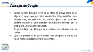 Ventajas de Google
• Como vemos Google tiene la ventaja (o desventaja para
algunos) que nos permite recolectar información muy
interesante, en este caso un archivo javascript que nos
podría ayudar a comprender el funcionamiento de la
web para una futura intrusión.
• Otro ventaja de Google que olvide mencionar es su
cache.
• Que se puede usar para poder ver ataques a webs de
hace meses o paginas ya inexistentes.
 