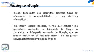 Hacking con Google
• Realizar búsquedas que permiten detectar fugas de
información y vulnerabilidades en los sistemas
informáticos.
• Para hacer Google Hacking, tienes que conocer los
operadores avanzados de búsqueda de Google o
comandos de búsqueda avanzada de Google, que se
pueden incluir en el recuadro normal de búsquedas
individualmente o combinados entre sí
 