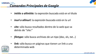 Comandos Principales de Google
• intitle o allintitle: la expresión buscada está en el título
• inurl o allinurl: la expresión buscada está en la url
• site: sólo busca resultados dentro de la web que va
detrás de “site:”
• filetype: sólo busca archivos de un tipo (doc, xls, txt…)
• link: sólo busca en páginas que tienen un link a una
determinada web
 