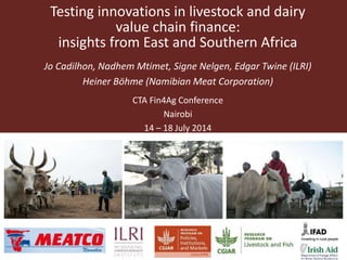 Testing innovations in livestock and dairy
value chain finance:
insights from East and Southern Africa
Jo Cadilhon, Nadhem Mtimet, Signe Nelgen, Edgar Twine (ILRI)
Heiner Böhme (Namibian Meat Corporation)
CTA Fin4Ag Conference
Nairobi
14 – 18 July 2014
 