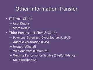 Other Information Transfer
• IT Firm - Client
– User Details
– Store Details

• Third Parties – IT Firm & Client
–
–
–
–
–
–

Payment Gateways (CyberSource, PayPal)
Address Verification (QAS)
Images (eDigital)
Web Analytics (Omniture)
Website Performance Service (SiteConfidence)
Mails (Responsys)

 