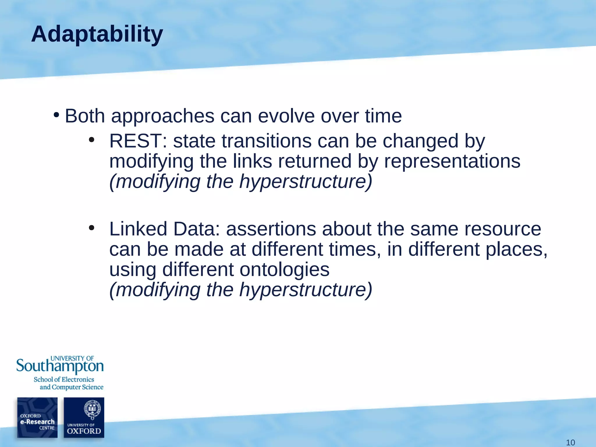 Adaptability


 ●
     Both approaches can evolve over time
       ●
          REST: state transitions can be changed by
          modifying the links returned by representations
          (modifying the hyperstructure)

       ●
           Linked Data: assertions about the same resource
           can be made at different times, in different places,
           using different ontologies
           (modifying the hyperstructure)




                                                                  10
 