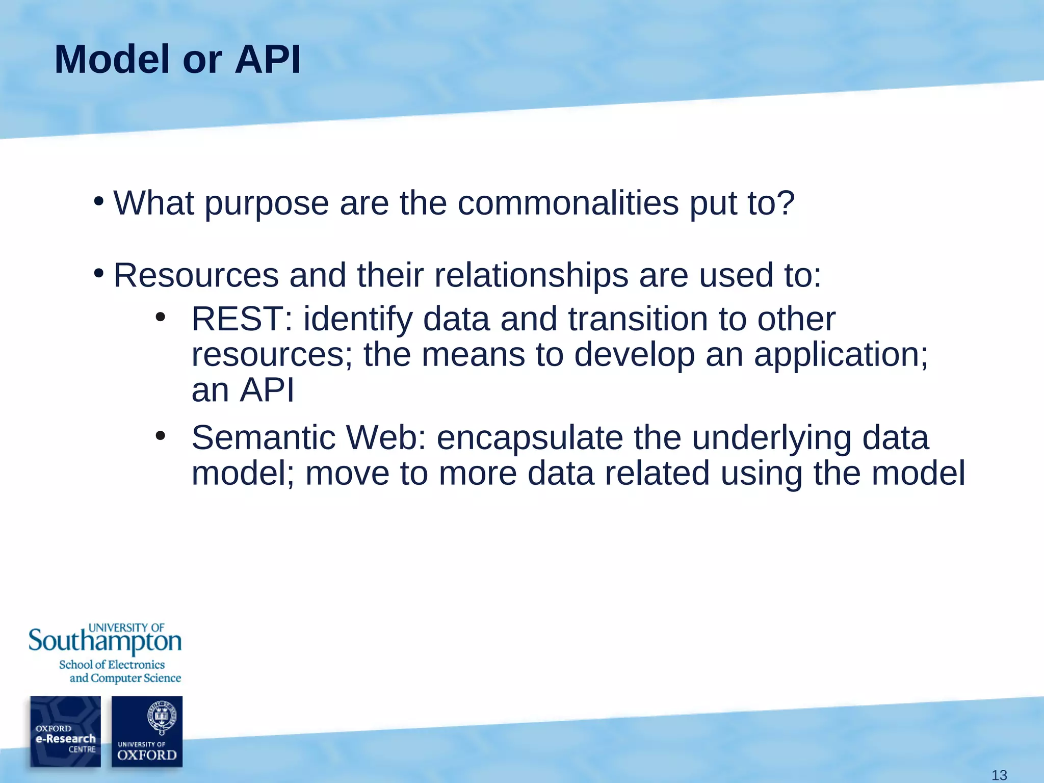 Model or API


 ●
     What purpose are the commonalities put to?
 ●
     Resources and their relationships are used to:
       ●
         REST: identify data and transition to other
         resources; the means to develop an application;
         an API
       ●
         Semantic Web: encapsulate the underlying data
         model; move to more data related using the model




                                                            13
 