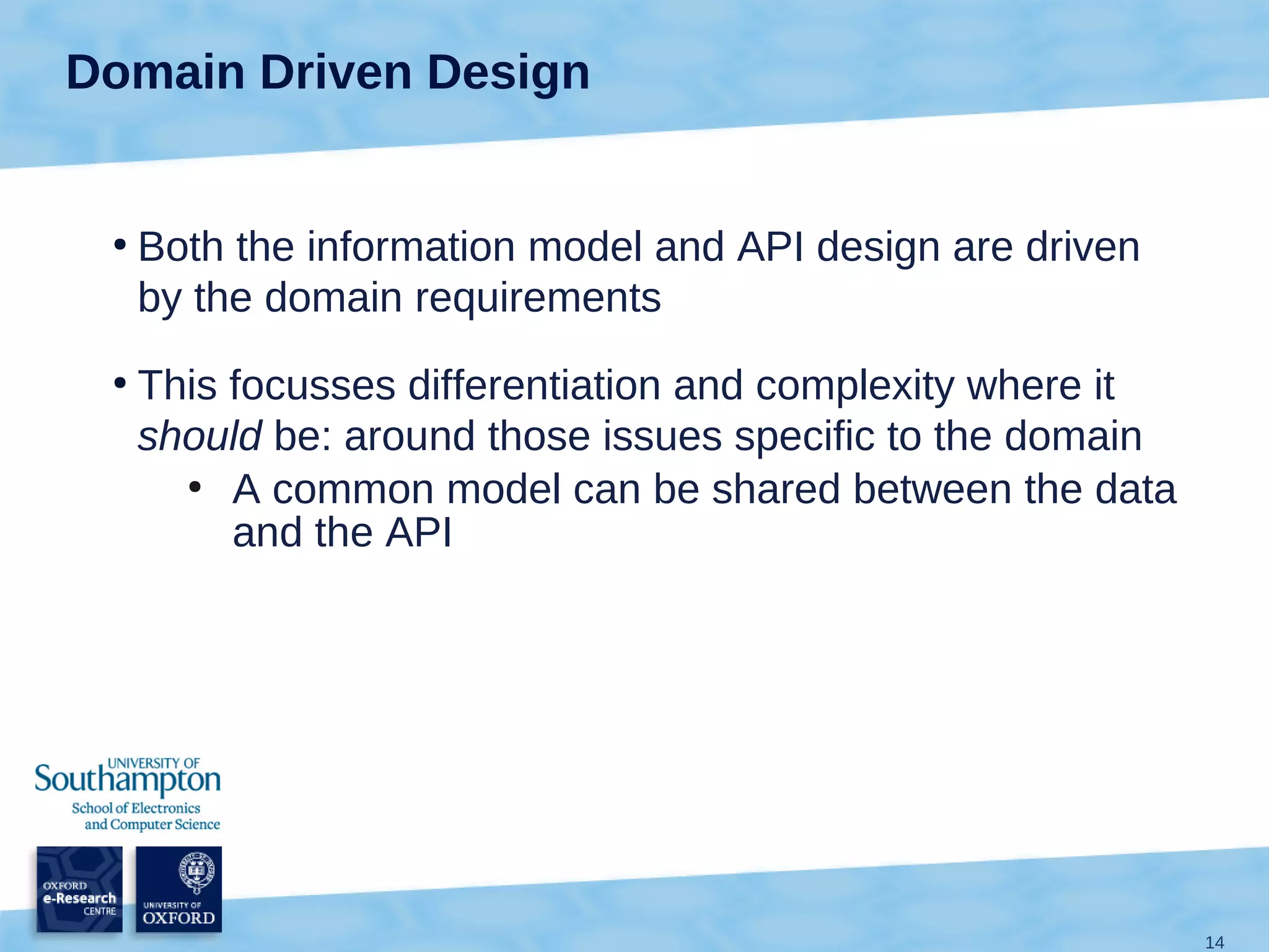 Domain Driven Design


 ●
     Both the information model and API design are driven
     by the domain requirements
 ●
     This focusses differentiation and complexity where it
     should be: around those issues specific to the domain
       ●
          A common model can be shared between the data
          and the API




                                                             14
 