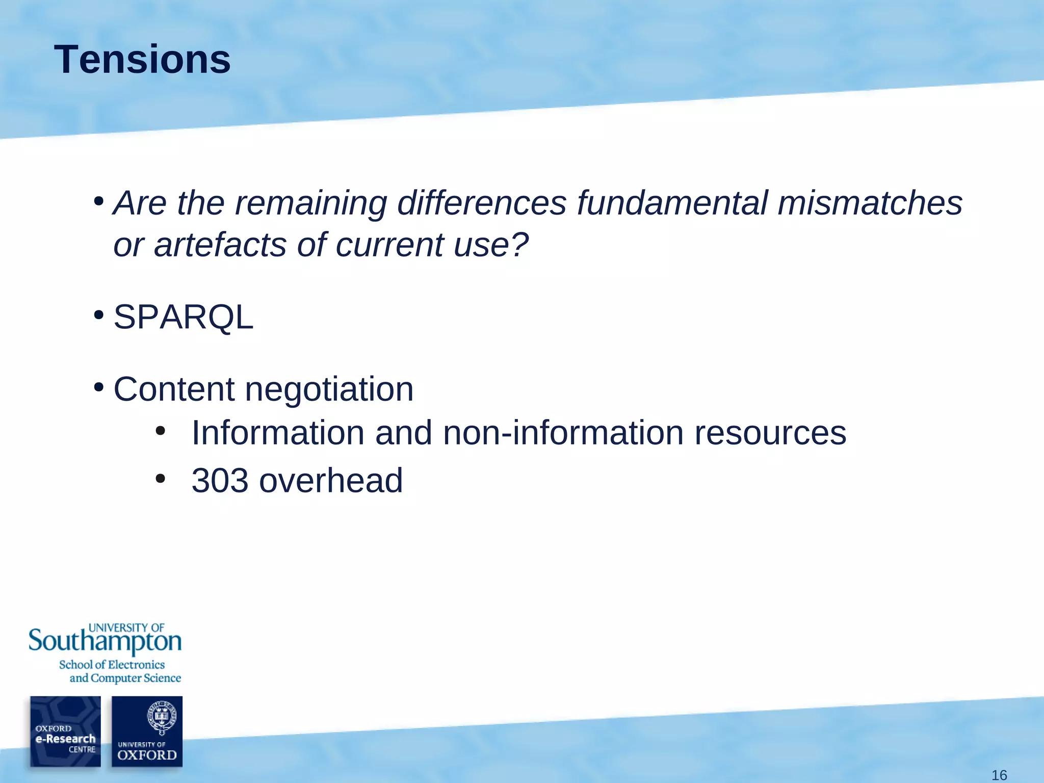 Tensions


 ●
     Are the remaining differences fundamental mismatches
     or artefacts of current use?
 ●
     SPARQL
 ●
     Content negotiation
       ●
         Information and non-information resources
       ●
         303 overhead




                                                            16
 