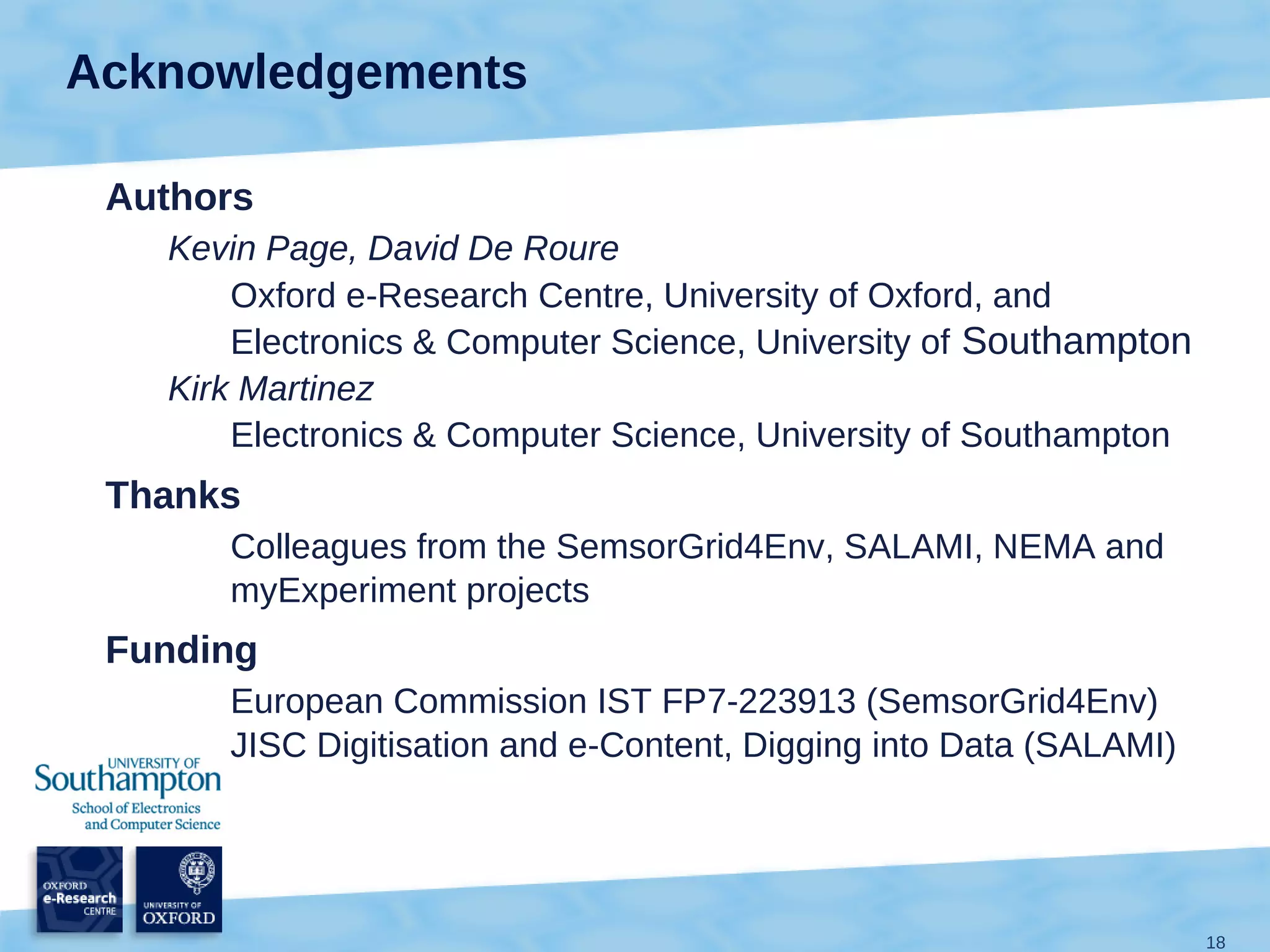 Acknowledgements

 Authors
   Kevin Page, David De Roure
       Oxford e-Research Centre, University of Oxford, and
       Electronics & Computer Science, University of Southampton
   Kirk Martinez
       Electronics & Computer Science, University of Southampton
 Thanks
      Colleagues from the SemsorGrid4Env, SALAMI, NEMA and
      myExperiment projects
 Funding
      European Commission IST FP7-223913 (SemsorGrid4Env)
      JISC Digitisation and e-Content, Digging into Data (SALAMI)




                                                                    18
 