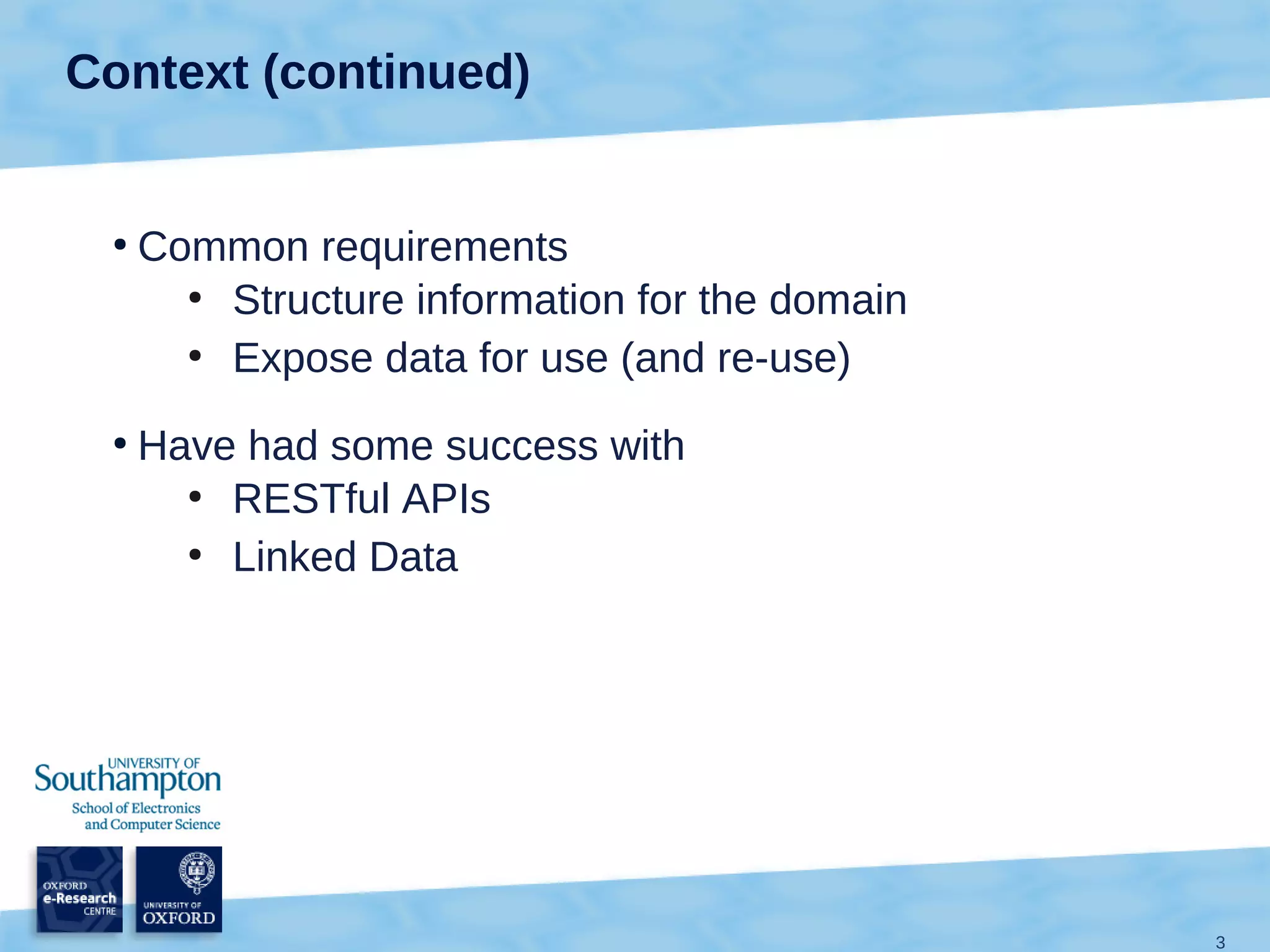 Context (continued)


 ●
     Common requirements
       ●
         Structure information for the domain
       ●
         Expose data for use (and re-use)
 ●
     Have had some success with
       ●
         RESTful APIs
       ●
         Linked Data




                                                3
 