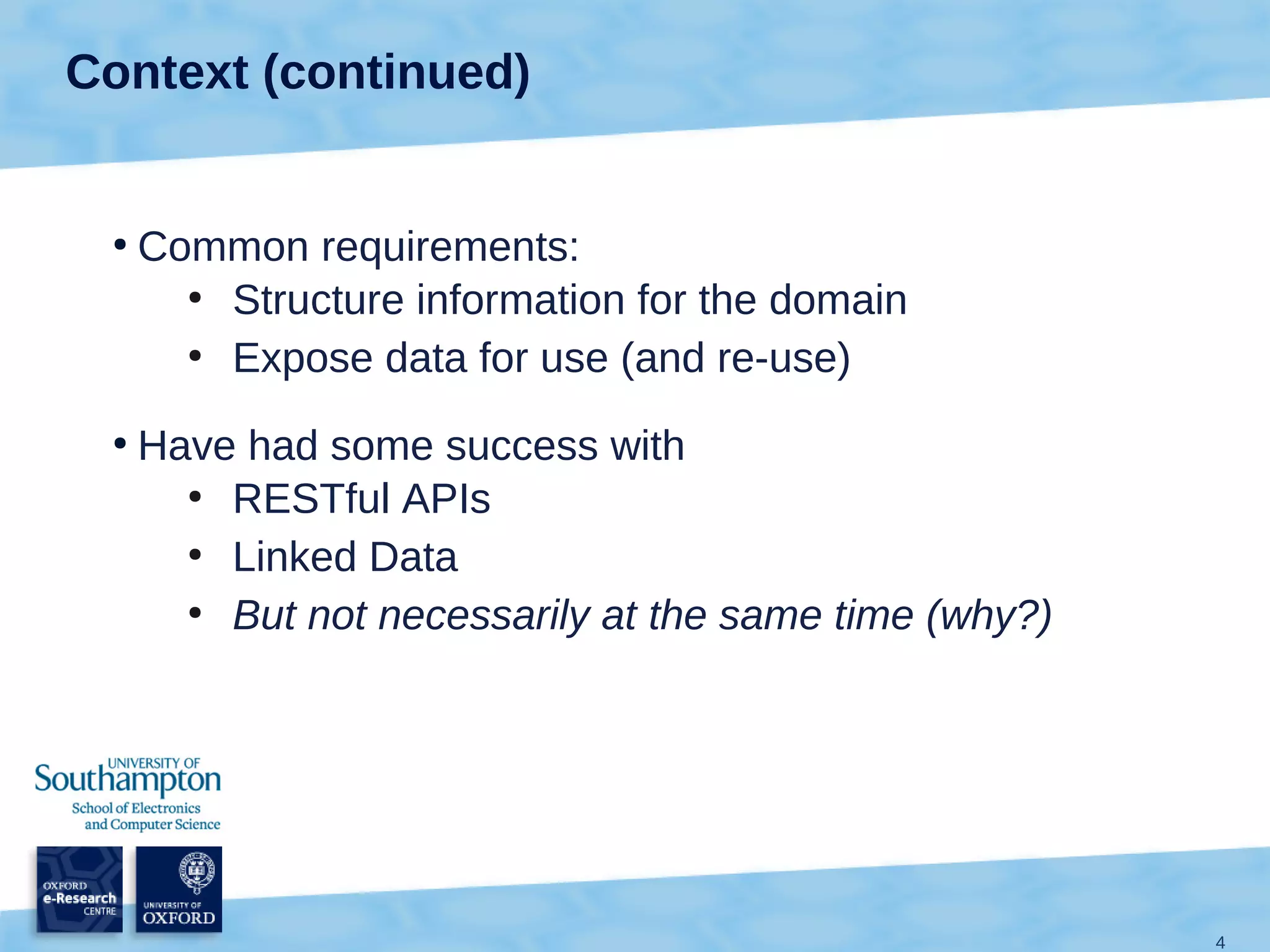 Context (continued)


 ●
     Common requirements:
       ●
         Structure information for the domain
       ●
         Expose data for use (and re-use)
 ●
     Have had some success with
       ●
         RESTful APIs
       ●
         Linked Data
       ●
         But not necessarily at the same time (why?)




                                                       4
 