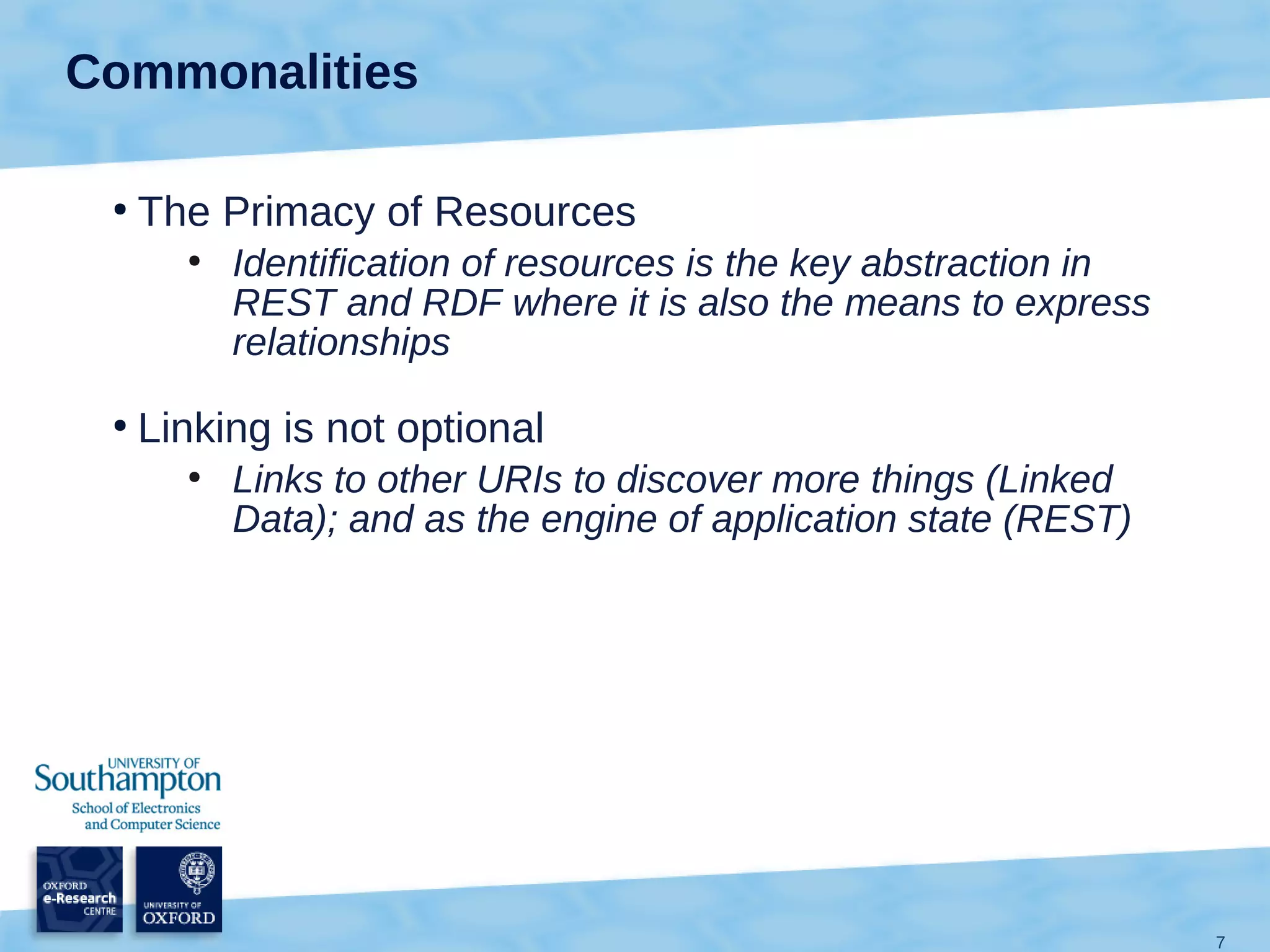 Commonalities

 ●
     The Primacy of Resources
       ●
           Identification of resources is the key abstraction in
           REST and RDF where it is also the means to express
           relationships
 ●
     Linking is not optional
       ●
           Links to other URIs to discover more things (Linked
           Data); and as the engine of application state (REST)




                                                                   7
 