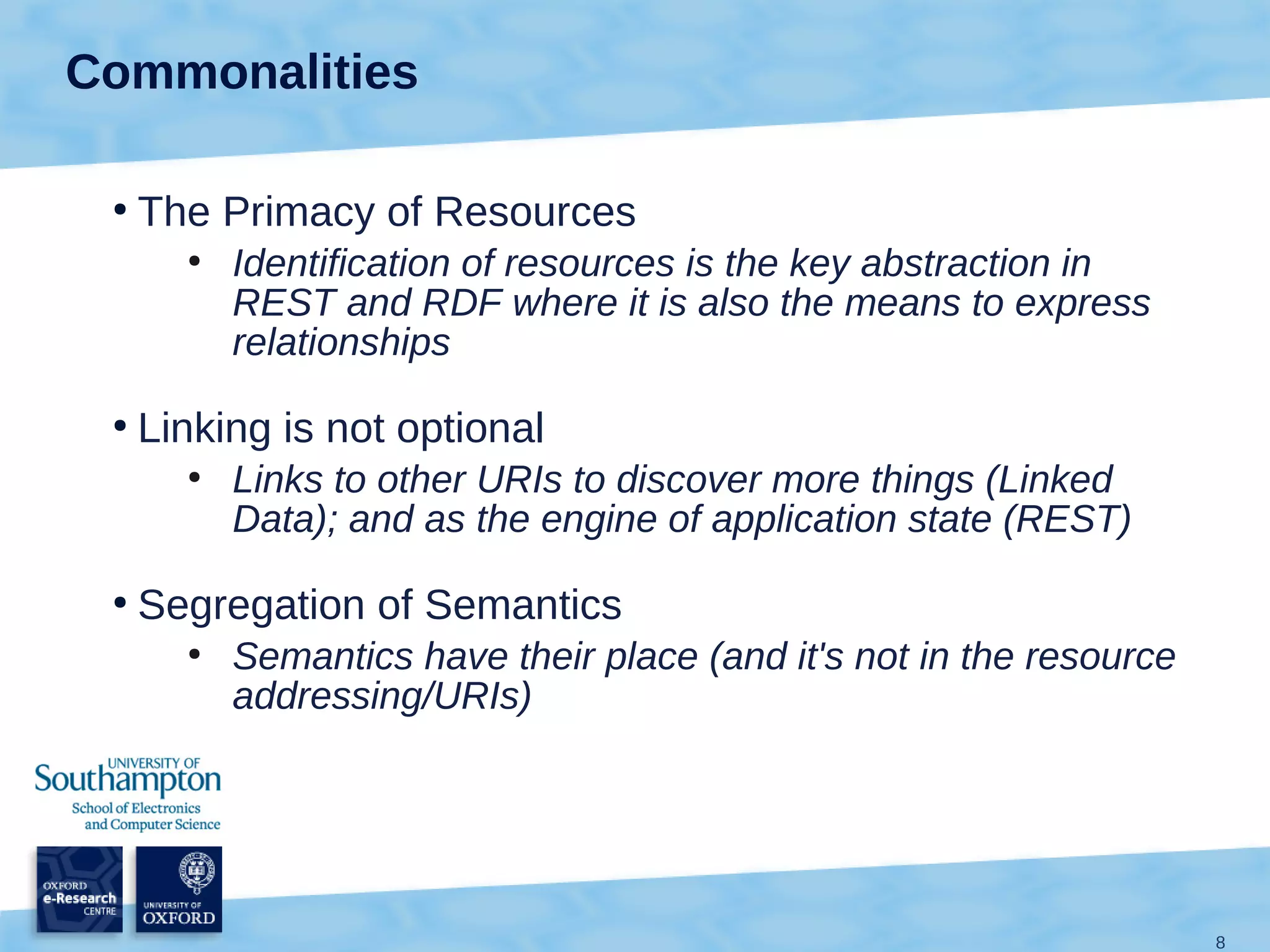 Commonalities

 ●
     The Primacy of Resources
       ●
           Identification of resources is the key abstraction in
           REST and RDF where it is also the means to express
           relationships
 ●
     Linking is not optional
       ●
           Links to other URIs to discover more things (Linked
           Data); and as the engine of application state (REST)
 ●
     Segregation of Semantics
       ●
           Semantics have their place (and it's not in the resource
           addressing/URIs)




                                                                      8
 