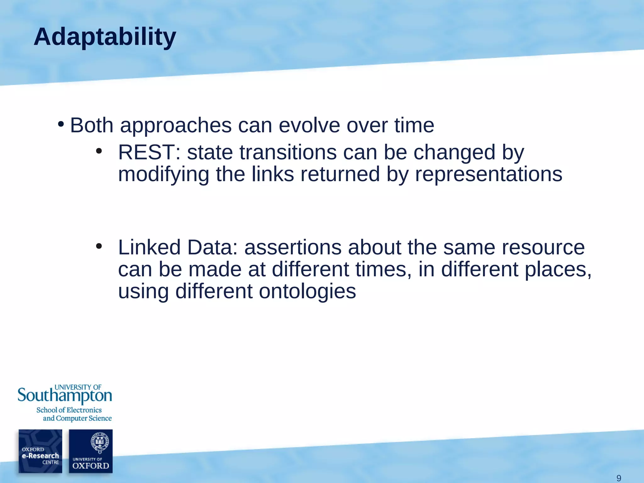 Adaptability


 ●
     Both approaches can evolve over time
       ●
          REST: state transitions can be changed by
          modifying the links returned by representations


       ●
           Linked Data: assertions about the same resource
           can be made at different times, in different places,
           using different ontologies




                                                                  9
 