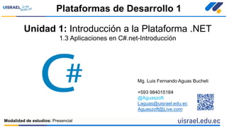 Unidad 1: Introducción a la Plataforma .NET
1.3 Aplicaciones en C#.net-Introducción
Plataformas de Desarrollo 1
Modalidad de estudios: Presencial
Mg. Luis Fernando Aguas Bucheli
+593 984015184
@Aguaszoft
Laguas@uisrael.edu.ec
Aguaszoft@Live.com
 