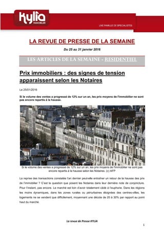 La revue de Presse KYLIA
1
LA REVUE DE PRESSE DE LA SEMAINE
Du 25 au 31 janvier 2016
LES ARTICLES DE LA SEMAINE - RESIDENTIEL
Prix immobiliers : des signes de tension
apparaissent selon les Notaires
Le 25/01/2016
Si le volume des ventes a progressé de 12% sur un an, les prix moyens de l'immobilier ne sont
pas encore repartis à la hausse.
Si le volume des ventes a progressé de 12% sur un an, les prix moyens de l'immobilier ne sont pas
encore repartis à la hausse selon les Notaires. (c) AFP
La reprise des transactions constatée l’an dernier peut-elle entraîner un retour de la hausse des prix
de l’immobilier ? C’est la question que posent les Notaires dans leur dernière note de conjoncture.
Pour l’instant, pas encore. Le marché est loin d’avoir totalement cédé à l’euphorie. Dans les régions
les moins dynamiques, dans les zones rurales ou périurbaines éloignées des centres-villes, les
logements ne se vendent que difficilement, moyennant une décote de 20 à 30% par rapport au point
haut du marché.
 