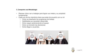 5. Comparten una Metodología
• Planean cómo van a trabajar para lograr sus metas y su propósito
fundamental.
• Cada uno de los miembros tiene que estar de acuerdo con su rol
• Cómo se diseñarán los programas de trabajo
• Habilidades se necesitan desarrollar
• Cómo seguir perteneciendo al equipo
• Cómo se tomarán las decisiones
• Cómo llegar a acuerdos.
 