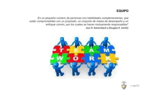 EQUIPO
Es un pequeño número de personas con habilidades complementarias, que
están comprometidas con un propósito, un conjunto de metas de desempeño y un
enfoque común, por los cuales se hacen mutuamente responsables”
(Jon R. Katzenbach y Douglas K. Smith)
 