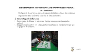 SEIS ELEMENTOS QUE CONFORMAN UNA PARTE IMPORTANTE DE LA DISCIPLINA
DE LOS EQUIPOS.
Si el gerente desea formar realmente equipos de trabajo exitosos dentro de sus
organización debe considerar cada uno de estos elementos:
1 Número Pequeño de Personas
• Conformados de 2 hasta 12 personas. (facilitar los procesos vitales de los
equipos)
• Diez personas resuelven con éxito sus diferencias hacia un plan común mejor que
un grupo de 30 personas.
 