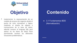 Objetivo
• Implementar la representación de un
modelo de proceso de negocios desde el
punto de vista conceptual y lógico;
mediante el diseño de objetos y
transacciones de la base de datos,
además conocer el lenguaje SQL para
aplicar en las bases de datos física
permitiendo resolver las diferentes
situaciones problemáticas.
● 3.1 Fundamentos BDD
(Normalización)
Contenido
 