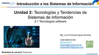 Unidad 2: Tecnologías y Tendencias de
Sistemas de Información
2.1 Tecnologías software
Introducción a los Sistemas de Información
Modalidad de estudios: Presencial
Mg. Luis Fernando Aguas Bucheli
+593 984015184
@Aguaszoft
Laguas@uisrael.edu.ec
Lfabsoft2019@gmail.com
 