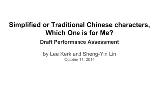 Simplified or Traditional Chinese characters, 
Which One is for Me? 
Draft Performance Assessment 
by Lee Kerk and Sheng-Yin Lin 
October 11, 2014 
 