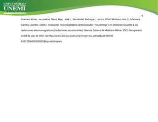 6
G
u
e
r
r
e
r
oA
b
r
e
u
,
J
a
c
q
u
e
l
i
n
e
,
P
é
r
e
z
A
l
e
j
o
,
J
o
s
é
L
.
,
H
e
r
n
á
n
d
e
z
R
o
d
r
í
g
u
e
z
,
H
é
c
t
o
r
,
P
i
ñ
ó
nMo
n
t
a
n
o
,
A
n
a
G
.
,
&Mo
r
e
r
a
C
a
r
r
i
l
l
o
,
L
o
u
r
d
e
s
.
(
2
0
0
6
)
.
E
v
a
l
u
a
c
i
ó
nn
e
u
r
o
v
e
g
e
t
a
t
i
v
a
c
a
r
d
i
o
v
a
s
c
u
l
a
r
(
"
n
e
u
r
o
me
g
a
"
)
e
np
e
r
s
o
n
a
l
e
x
p
u
e
s
t
oa
l
a
s
r
a
d
i
a
c
i
o
n
e
s
e
l
e
c
t
r
o
ma
g
n
é
t
i
c
a
s
(
r
a
d
i
a
c
i
o
n
e
s
n
oi
o
n
i
z
a
n
t
e
s
)
.
R
e
v
i
s
t
a
C
u
b
a
n
a
d
e
Me
d
i
c
i
n
a
Mi
l
i
t
a
r
,
3
5
(
3
)
R
e
c
u
p
e
r
a
d
o
e
n
0
4d
e
j
u
l
i
od
e
2
0
2
1
,
d
e
h
t
t
p
:
/
/
s
c
i
e
l
o
.
s
l
d
.
c
u
/
s
c
i
e
l
o
.
p
h
p
?
s
c
r
i
p
t
=
s
c
i
_
a
r
t
t
e
x
t
&
p
i
d
=
S
0
1
3
8
-
6
5
5
7
2
0
0
6
0
0
0
3
0
0
0
0
2
&
l
n
g
=
e
s
&
t
l
n
g
=
e
s
.
 