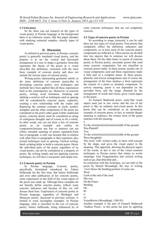 M Javad Erfani Beyzaee Int. Journal of Engineering Research and Applications www.ijera.com
ISSN : 2248-9622, Vol. 5, Issue 1( Part 2), January 2015, pp.111-116
www.ijera.com 113 | P a g e
1-3 Literature
So far, there was not research on the types of
visual poetry in Persian language in the background
there is no reference source. But this paper attempts
with studying extracted samples, classify types of
visual poetry.
II. Discussion
As defined in previous parts, in Persian, concrete
poetry is generally translated visual poetry, and the
purpose is to set the vertical and horizontal
arrangement in a way to shape a geometric form,that
represents the theme of the poem as a visual
show.But this definition, consistent with the most
basic example of concrete poetry and does not
include the various types of concrete poetry.
Writing poetry representing geometric motifs ,is
the basic definition of concrete poetry.But in
developing concrete poetry, new techniques and
methods have been applied that all these experiences
back to the contemporary era .Moreover, in concrete
poetry, writing word formation, breaking and
splitting a word as well as techniques such as spacing
will be considered.In concrete poem, explicitly,
creating a new relationship with the reader and
Rupturing the constant concepts as myth, symbol,
metaphor and the other components of the poem are
considered as the poet's other goals.Unlike traditional
poetry, concrete poetry must be considered as string
of contiguous thoughts and of course to be a whole,
In other words, one can not draw a line of concrete
poetry as an example and outline its
components,because any line or sentence can not
reflect intended meaning of poetry separately.Each
line or paragraph, is only one element that in relation
with other lines or paragraphs or their repetition, plus
textual techniques such as spacing, Vertical writing,
batch scripting helps to build a concrete poem. Hence
the individual parts of the poem, regardless of its
visual poetry, can not be considered as a property of
poetry. By writing simply and not applying concrete
techniques, we will face a non-poetic and simple text.
2-1 Concrete poetry in Persian
In Persian language, Concrete poetry,
specifically formulated introduced by Tahere
Saffarzade for the first time, But before Saffarzade
and even after publication of her concrete poems,
some experiences in the field of the visual aspect of
the poem was made up. Although these examples do
not literally define concrete poetry, reflects some
concrete indicators and because of this, we will
discuss them here. Experiences of concrete poetry in
Persian language, regardless of Moshajjar and
Motayyar poetry, discussed in previous sections, is
limited to some incomplete examples. In Persian
language, what is classified in the row of concrete
poetry, before Saffarzade, being influenced by of
some concrete techniques, that are not completely
concrete.
2-2 Types of concrete poetry in Persian
So according to songs extracted, it can be said
there are two types of visual poetry. First poems that
completely reflect the definition, indicators and
components, or at least most of the concrete poetry
components are reflected in. These poems are divided
into two species that in continue we will discuss
about them. On the other hand, in search of concrete
poetry in Persian poetry, encounter poems that used
some concrete components, but not classified as
concrete poem totally. In these poems, usually one of
visual components used and these experiences make
a little part of a complete poem. In these poems,
phonetic and lexical arrangements and of course the
arrangement of the lines displays a form represents
the content of a poem or semantic component. To
convey meaning, poem is not dependent on the
provided form, and the image obtained by the
arrangement of words and verses, gives visual aspect
to the poem.
As Esmaeil Shahroodi poem ‘unity’that visual
aspect used just in two verses and the rest of the
poem is like an ordinary non-visual poem. In this
poem that can be considered as an elementary
example of concrete poem, in fact, to transfer deeper
meaning to audience, the written form of the poem
matches with the meaning.
I
To the wiiiiiiiiiiiiiiiiiiiiiiiiiiiiiiiiiiidth of the ground
Was Plaintiff
You
To the wiiiiiiiiiiiiiiiiiiiiiiiiiiiiiiiiiiidth of the ground
Were thoughtful
The word ‘with’ written wider, to show with concept
by the shape, and gives the visual aspect to the
meaning. This approach, showing the physical aspect
of the words, in fact is one of the visual common
techniques in Persian poetry that relates to words
meanings. Like Fragmentation and vertical writing
such as go, drip-drip-drip and…
In connection with this technique, we can refer to the
poem by Hamid Mossadegh, the way of writing
‘river’shows the bending position of some one.
Went
Look at the end of the road
She was
On the Fence
Bending
On
Ri
ii
iii
VeeeeRrrrrrr (Mosaddegh, 1386:95)
Another example is the part of Esmaeil Shahroodi
‘Endless Poem’, in this poem the poet by applying
 