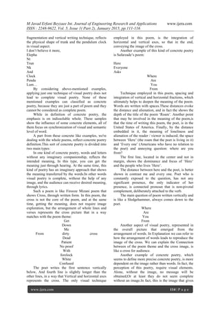 M Javad Erfani Beyzaee Int. Journal of Engineering Research and Applications www.ijera.com
ISSN : 2248-9622, Vol. 5, Issue 1( Part 2), January 2015, pp.111-116
www.ijera.com 114 | P a g e
fragmentation and vertical writing technique, reflects
the physical shape of trunk and the pendulum clock
in visual aspect.
I don’t believe it more,
Elepha
Nt
Trun
Nk
And
Clock
Pendu
Lum…
By considering above-mentioned examples,
applying just one technique of visual poetry does not
lead to complete visual poetry. None of these
mentioned examples can classified as concrete
poetry, because they are just a part of poem and they
cannot be considered as complete poem.
While in definition of concrete poetry, the
emphasis is on indissoluble whole. These samples
show the influence of some concrete elements, all of
them focus on synchronization of visual and semantic
level of word.
A part from these concrete like examples, we're
dealing with the whole poems, reflect concrete poetry
definition.This sort of concrete poetry is divided into
two main types:
In one kind of concrete poetry, words and letters
without any imaginary companionship, reflects the
intended meaning, In this type, you can get the
meaning just through hearing. At the same time, this
kind of poetry has an imaginary approach that shows
the meaning transferred by the words.In other words
visual poetry is complete, without the help of any
image, and the audience can receive desired meaning,
through lyrics.
Such a poem is like Firooze Mizani poem that
shows Cross, through written form. In this poem, the
cross is not the core of the poem, and at the same
time, getting the meaning, does not require image
exploration, but the arrangement of whole lines and
verses represents the cross picture that in a way
matches with the poem theme:
Get
Down
Me
From dirty cross
Dead
Patient
No proof
With
forelock
White
Confused
The poet writes the first sentence vertically
below, And fourth line is slightly longer than the
other lines, in a way that Vertical and horizontal axes
represents the cross. The only visual technique
employed in this poem, is the integration of
horizontal and vertical axes, so that in the end,
conveying the image of the cross.
Another example of this kind of concrete poetry
is Safarzade’s poem:
Here
Everyone
Asks
Where
Are
You
From
Technique employed in this poem, spacing and
integration of vertical and horizontal fractions, which
ultimately helps to deepen the meaning of the poem.
Words are written with spaces.These distances evoke
the distance and alienation, and in fact the shows the
depth of the title of the poem ‘Roam’. Another point
that may be involved in the meaning of the poem,is
that the time of writing this poem, the poet, is in the
United States of America. Finally, by the distance
embedded in it, the meaning of loneliness and
alienation of the reader / viewer is induced; the space
between ‘Here’ (the roam that the poet is living in it)
and ‘Every one’ (Americans who have no relation to
the poet) and annoying question: where are you
from?
The first line, located in the center and not in
margin, shows the dominance and focus of ‘Here’
and the people who lives ‘Here’.
The distance between here and the poet, is better
shown in contrast me and every one. Poet who is
constantly exposed to the question, has not any
significant presence, the only indicator of her
presence, is connected pronoun that is non-pivotal
complement, deliberately attached to the verb.
The main question of poem written vertically and
is like a Sledgehammer, always comes down to the
poet.
Where
Are
You
From
Another aspect of visual poetry, represented in
the overall picture that emerged from the
arrangement of words. In Explanation we can refer to
how the arrangement of words leads to reproduce the
image of the cross. We can explain the Connection
between of the poem theme and the cross image, is
like a cross for audience.
Another example of concrete poetry, which
seems to define more precise concrete poetry, is more
dependent on the image rather than words. In fact, the
perception of this poetry, require visual elements.
Alone, without the image, no message will be
obtained,Or at least they do not seem complete
without an image.In fact, this is the image that gives
 