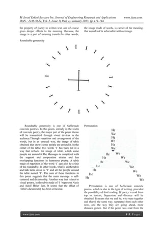 M Javad Erfani Beyzaee Int. Journal of Engineering Research and Applications www.ijera.com
ISSN : 2248-9622, Vol. 5, Issue 1( Part 2), January 2015, pp.111-116
www.ijera.com 115 | P a g e
the property of poetry to written text, and of course
gives deeper effects to the meaning. Because, the
image is a part of meaning transfer.In other words,
the image made of words, is carrier of the meaning,
that would not be achievable without image.
Roundtable generosity
Roundtable generosity is one of Saffarzade
concrete poetries. In this poem, entirely in the realm
of concrete poetry, the major part of the poem theme
will be transmitted through visual devices to the
audience.Through repetition and arrangement of the
words, but in an unusual way, the image of table
obtained that shows some people are around it. In the
center of the table, two words ‘I’ has been put in a
way that reflects the image of table, which some
people are around it.The Messages is completed with
the support and cooperation strains and has
overlapping functions in humorous poetry. A table
made of repetition of the word ‘I’ can also be a title
of the roundtable. In other words, what is on the table
and talk turns about is ‘I’ and all the people around
the table named ‘I’. The sum of these functions in
this poem suggests that the main message is self-
centered and dictatorship. Another way that relates to
visual poetry, in the table made of ‘I ‘represent Nazis
and Adolf Hitler fans. It seems that the effect of
Hitler's dictatorship has been criticized.
Permutation
Permutation is one of Saffarzade concrete
poems, which is due to the type of writing, provided
the possibility of dual reading. If poetry is read from
top to bottom, Separation and distance will be
obtained. It means that we and he, who were together
and shared the same way, separated from each other
now, and the way they are going ahead, more
distance gotten. But if the poem was read from the
 