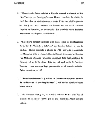 CAPÍTUT 0 5                                                                      127




   1.   -   “Nociones de física, química e historia natural al alcance de los
        niños” escrito por Domingo Coronas. Hemos consultado la edición de

        1917. Esta obra fue reeditado numeras veces. Existe una edición que data

        de 1887 y de 1930.         Coronas fue Maestro de Instrucción Primaria

        Superior en Barcelona, su obra escolar fue premiada por la Sociedad
        Barcelonesa de Amigos de la Instrucción.


   2.- “La historia natural explicada a los niños, según las clasifícaciones

        de Cuvier, De-Candolle y Delafosse” por Faustino Paluzie el hijo de
        Esteban.       Hemos analizado la edición de 1921     corregida y aumentada

        por Manuel de Chía, profesor de Historia Natural, Licenciado en Ciencias

        y en Medicina y Cirugía y miembro numerario de la Real Academia de

        Ciencias y Artes de Barcelona. Esta obra     ,   al igual que la de Domingo
        Coronas    ,    tuvo una muy larga permanencia en el mercado editorial.

        Existe una edición de 1871.


   3.   -   “Narraciones científicas (Cuentos sin cuento) :Enciclopedia infantil

        de iniciación en las ciencias y las artes” (1908) escrito por el periodista
        Rafael Mamar.



   4.   -   “Narraciones zoológicas, la historia natural de los animales al
        alcance de los niños” (1909) por el gran naturalista Angel Cabrera

        Latorre.
 