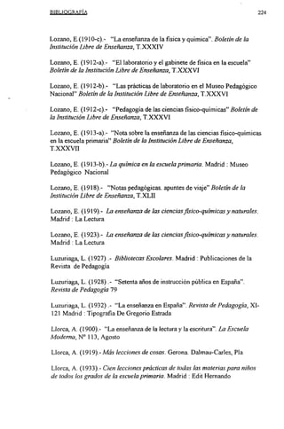 BIBLIOGRAFÍA                                                                    224




Lozano, E.(1 91 0-c).- “La enseñanza de la fisica y química”. Boletín de la
Institución Libre de Enseñanza, T.XXXIV

Lozano, E. (1912-a).- “El laboratorio y el gabinete de fisica en la escuela”
Boletín de la Institución Libre de Enseñanza, T.XXXVI

Lozano, E. (19 12-b).- “Las prácticas de laboratorio en el Museo Pedagógico
Nacional” Boletín de la Institución Libre de Enseñanza, T.XXXVI

Lozano, E. (19 12-c).- “Pedagogía de las ciencias fisico-quimicas” Boletín de
la Institución Libre de Enseñanza, T.XXXVI

Lozano, E. (1913-a).- “Nota sobre la enseñanza de las ciencias fisico-quimicas
en la escuela primaria” Boletín de la Institución Libre de Enseñanza,
T.XXXVII

Lozano, E. (1913-b).- La química en la escuela primaria. Madrid : Museo
Pedagógico Nacional

Lozano, E. (1918).- “Notas pedagógicas. apuntes de viaje” Boletín de la
Institución Libre de Enseñanza, T.XLII

Lozano, E. (1919).- La enseñanza de las cienciasfisico-quimicas y naturales.
Madrid : La Lectura

Lozano, E. (1923).- La enseñanza de las cienciasfisico-quimicas y naturales.
Madrid : La Lectura

Luzuriaga, L. (1927) Bibliotecas Escolares. Madrid : Publicaciones de la
                      .-


Revista de Pedagogía

Luzuriaga, L. (1928) “Setenta años de instrucción pública en España”.
                      .-


Revista de Pedagogía 79

Luzuriaga, L. (1932) “La enseñanza en España”. Revista de Pedagogía, XI-
                      .-


121 Madrid : Tipografia De Gregorio Estrada

Llorca, A. (1900).- “La enseñanza de la lectura y la escritura”. La Escuela
Moderna, N0 113, Agosto

Llorca, A. (1919)-Más lecciones de cosas. Gerona. Dalmau-Carles, Pía

Llorca, A. (1933).- Cien lecciones prácticas de todas las materias para niños
de todos los grados de la escuela primaria. Madrid : Edit Hernando
 