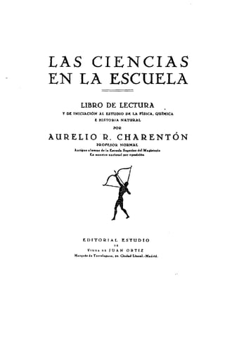 LAS CIENCIAS
EN LA_ESCUELA
          LIBRO DE LECTURA
  Y DE INICIACIÓN AL ESTUDIO DE LA          FISICA.     QUIMICA
                  E HISTORIA NATURAL

                             po~

AURELIO 1=. CI¶AkENTÓN
                   PftoFtsoIt NORMAL
       Actijiso sIam.. 4. 1. tecol. Supnln del    M.gfr.uio
                Ex zÉ.enco ,.d,nI   por opoddón




            EDITO       fl IAL      ESTUDIO

              Vitzn.   nz JTIAN ORTIZ
       M.r4u¿. ¿e ToeraIagbo.. jo. C¡ud.d LInemd.-Mdr¡d.
 