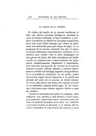 740        ENSEÑANZA DE LAS CIENCIAS



             EL JARDÍN DE LA ESCUELA

   El cultivo del jardín de la escuela familiariza al
niño con ciertos procesos biológicos, estimula su
amor al trabajo ordenado, le hace cuidadoso y pre-
visor y despierta su interés en las sanas ocupaciones
de la vida rural. Estas ventajas que ofrece la jardi-
nería son suficientes para que ocupe un lugar en el
programa de la escuela, contando con que el maes-
tro posea suficientes conocimientos prácticos en la
materia para utilizar todo el valor pedagógico de
este género de labor. No debe entenderse por jardín
escolar un conjunto más o menos extenso de ejem-
plares cuidadosamente clasificados y etiquetados,
sino más bien una parcela de terreno en el cual los
alumnos puedan cultivar plantas y realizar experi-
mentos sencillos de biología vegetal y de agricultura.
Si no es posible la instalación de un jardín, podrá
encontrarse algún rincón adyacente a la pared más
soleada del patio de la escuela, en donde ensayar
los casos más típicos del desarrollo vegetal; y si esto
cu5 es realizable, siempre habrá lugar, en las venta-
nas y balcones, para colocar algunos tiestos o cajas
de madera.
   Cuando la extensión del jardín lo consienta, debe
asignarse una parcela a cada alumno, o bien a gru-
pos pequeños, separando mayor extensión para ob-
tener el material necesario en la clase. La tradición
y prácticas locales, la situación y el tamaño del te-
rreno disponible, la experiencia del maestro y otras
 
