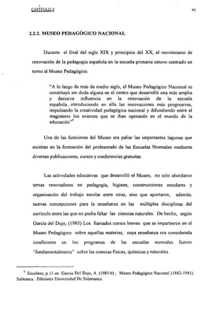 CAPITULO 2                                                                         46



      2.2.2. MUSEO PEDAGÓGICO NACIONAL


             Durante el final del siglo XIX y principios del XX, el movimiento de

       renovación de la pedagogía española en la escuela primaria estuvo centrado en
       torno al Museo Pedagógico.


                “A lo largo de más de medio siglo, el Museo Pedagógico Nacional se
                constituyó sin duda alguna en el centro que desarrolló una más amplia
                y decisiva influencia en la renovación de la escuela
                española...introduciendo en ella las innovaciones más progresivas,
                impulsando la creatividad pedagógica nacional y difundiendo entre el
                magisterio los avances que se iban operando en el mundo de la
                educación”5

             Una de las funciones del Museo era paliar las importantes lagunas que

        existían en la formación del profesorado de las Escuelas Normales mediante

        diversas publicaciones, cursos y conferencias gratuitas.


              Las actividades educativas que desarrolló el Museo, no solo abordaron

        temas renovadores en pedagogía, higiene, construcciones escolares y

        organización del trabajo escolar entre otras, sino que aportaron,         además,
        nuevas concepciones para la enseñanza en las            múltiples disciplinas del

        currículo entre las que no podía faltar las ciencias naturales. I)e hecho, según

        Garcia del Dujo, (1985) Los llamados cursos breves que se impartieron en el

        Museo Pedagógico sobre aquellas materias, cuya enseñanza era considerada
        insuficiente   en    los   programas    de    las   escuelas   normales     fueron

        “fundamentalmente” sobre las ciencias fisicas, químicas y naturales.



     Escolano, p.l 1 en García Del Dujo, A. (1985-b); Museo Pedagógico Nacional (1882-1941).
Salmanca: Ediciones Universidad De Salamanca
 