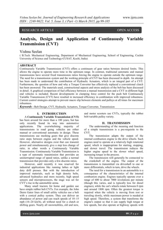 Vishnu Seelan Int. Journal of Engineering Research and Applications www.ijera.com
ISSN : 2248-9622, Vol. 5, Issue 3, ( Part -1) March 2015, pp.99-105
www.ijera.com 99 | P a g e
Analysis, Design and Application of Continuously Variable
Transmission (CVT)
Vishnu Seelan
( B.Tech. Mechanical Engineering, Department of Mechanical Engineering, School of Engineering, Cochin
University of Science and Technology-CUSAT, Kochi, India)
ABSTRACT
Continuously Variable Transmission (CVT) offers a continuum of gear ratios between desired limits. This
allows the engine to operate more time in the optimum range. In contrast, traditional automatic and manual
transmissions have several fixed transmission ratios forcing the engine to operate outside the optimum range.
The need for a transmission system and the working principle of CVT has been discussed in depth. An attempt
has been made to understand the contribution of Hydraulic Actuators, which is an integral part of a CVT.
Furthermore, the question of how and why a Torque Converter has effectively replaced a conventional clutch
has been answered. The materials used, constructional aspects and stress analysis of the belt has been discussed
in detail. A graphical comparison of fuel efficiency between a manual transmission and a CVT in different high
end vehicles is included. Recent developments in clamping force control for the push belt Continuously
Variable Transmission (CVT) have resulted in increased efficiency in combination with improved robustness.
Current control strategies attempt to prevent macro slip between elements and pulleys at all times for maximum
robustness.
Keywords - Belt Design, CVT, Hydraulic Actuators, Torque Converter, Transmission
I. INTRODUCTION
A Continuously Variable Transmission (CVT)
has been around for more than a 100 years, but has
only recently found its way into automotive
applications. The overwhelming majority of
transmissions in road going vehicles are either
manual or conventional automatic in design. These
transmissions use meshing gears that give discrete
ratio steps between engine and the vehicle speed.
However, alternative designs exist that can transmit
power and simultaneously give a step less change of
ratio; in other words a Continuously Variable
Transmission. Continuously Variable Transmission is
a type of automatic transmission that provides an
uninterrupted range of speed ratios, unlike a normal
transmission that provides only a few discrete ratios.
However, until recently it was reserved for
industrial applications like running lathes or light
duty drill presses. But with the introduction of
improved materials, such as high density belts,
advanced hydraulics and more recently, high speed
sensors and microprocessors, the stage was set for
CVT’s rise in the automobile arena.
Many small tractors for home and garden use
have simple rubber belt CVTs. For example, the John
Deere Gator lines of small utility vehicles use a belt
with a conical pulley system. They can deliver an
abundance of power and can reach speeds of 10–15
mph (16–24 km/h), all without need for a clutch or
shifting gears. Nearly all snowmobiles, old and new,
and motor scooters use CVTs, typically the rubber
belt/variable pulley variety.
II. TRANSMISSION
The understanding of the meaning and function
of a simple transmission is a pre-requisite to the
CVT.
The transmission adapts the output of the
internal combustion engine to the drive wheels. Such
engines need to operate at a relatively high rotational
speed, which is inappropriate for starting, stopping,
and slower travel. The transmission reduces the
higher engine speed to the slower wheel speed,
increasing torque in the process.
The transmission will generally be connected to
the crankshaft of the engine. The output of the
transmission is transmitted via driveshaft to one or
more differentials, which in turn, drive the wheels.
The need for a transmission in an automobile is a
consequence of the characteristics of the internal
combustion engine. Engines typically operate over a
range of 600 to about 7000 revolutions per minute
(though this varies, and is typically less for diesel
engines), while the car's wheels rotate between 0 rpm
and around 1800 rpm. Often the greatest torque is
required when the vehicle is moving from rest or
traveling slowly, while maximum power is needed at
high speed. Therefore, a system that transforms the
engine's output so that it can supply high torque at
low speeds, but also operate at highway speeds with
RESEARCH ARTICLE OPEN ACCESS
 