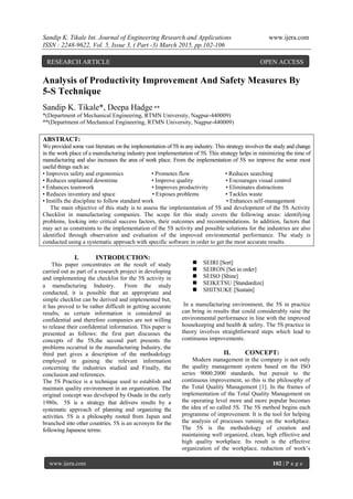 Sandip K. Tikale Int. Journal of Engineering Research and Applications www.ijera.com
ISSN : 2248-9622, Vol. 5, Issue 3, ( Part -3) March 2015, pp.102-106
www.ijera.com 102 | P a g e
Analysis of Productivity Improvement And Safety Measures By
5-S Technique
Sandip K. Tikale*, Deepa Hadge **
*(Department of Mechanical Engineering, RTMN University, Nagpur-440009)
**(Department of Mechanical Engineering, RTMN University, Nagpur-440009)
ABSTRACT:
We provided some vast literature on the implementation of 5S in any industry. This strategy involves the study and change
in the work place of a manufacturing industry post implementation of 5S. This strategy helps in minimizing the time of
manufacturing and also increases the area of work place. From the implementation of 5S we improve the some most
useful things such as:
• Improves safety and ergonomics • Promotes flow • Reduces searching
• Reduces unplanned downtime • Improve quality • Encourages visual control
• Enhances teamwork • Improves productivity • Eliminates distractions
• Reduces inventory and space • Exposes problems • Tackles waste
• Instills the discipline to follow standard work • Enhances self-management
The main objective of this study is to assess the implementation of 5S and development of the 5S Activity
Checklist in manufacturing companies. The scope for this study covers the following areas: identifying
problems, looking into critical success factors, their outcomes and recommendations. In addition, factors that
may act as constraints to the implementation of the 5S activity and possible solutions for the industries are also
identified through observation and evaluation of the improved environmental performance. The study is
conducted using a systematic approach with specific software in order to get the most accurate results.
I. INTRODUCTION:
This paper concentrates on the result of study
carried out as part of a research project in developing
and implementing the checklist for the 5S activity in
a manufacturing Industry. From the study
conducted, it is possible that an appropriate and
simple checklist can be derived and implemented but,
it has proved to be rather difficult in getting accurate
results, as certain information is considered as
confidential and therefore companies are not willing
to release their confidential information. This paper is
presented as follows: the first part discusses the
concepts of the 5S,the second part presents the
problems occurred in the manufacturing Industry, the
third part gives a description of the methodology
employed in gaining the relevant information
concerning the industries studied and Finally, the
conclusion and references.
The 5S Practice is a technique used to establish and
maintain quality environment in an organization. The
original concept was developed by Osada in the early
1980s. 5S is a strategy that delivers results by a
systematic approach of planning and organizing the
activities. 5S is a philosophy rooted from Japan and
branched into other countries. 5S is an acronym for the
following Japanese terms:
 SEIRI [Sort]
 SEIRON [Set in order]
 SEISO [Shine]
 SEIKETSU [Standardize]
 SHITSUKE [Sustain]
In a manufacturing environment, the 5S in practice
can bring in results that could considerably raise the
environmental performance in line with the improved
housekeeping and health & safety. The 5S practice in
theory involves straightforward steps which lead to
continuous improvements.
II. CONCEPT:
Modern management in the company is not only
the quality management system based on the ISO
series 9000:2000 standards, but pursuit to the
continuous improvement, so this is the philosophy of
the Total Quality Management [1]. In the frames of
implementation of the Total Quality Management on
the operating level more and more popular becomes
the idea of so called 5S. The 5S method begins each
programme of improvement. It is the tool for helping
the analysis of processes running on the workplace.
The 5S is the methodology of creation and
maintaining well organized, clean, high effective and
high quality workplace. Its result is the effective
organization of the workplace, reduction of work’s
RESEARCH ARTICLE OPEN ACCESS
 