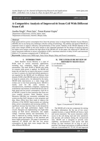 Aastha Singh et al. Int. Journal of Engineering Research and Applications www.ijera.com
ISSN : 2248-9622, Vol. 5, Issue 4, ( Part -6) April 2015, pp.120-127
www.ijera.com 120 | P a g e
A Comparitive Analysis of Improved 6t Sram Cell With Different
Sram Cell
Aastha Singh1
, Preet Jain1
, Tarun Kumar Gupta2
1
Department of Electronics, SVITS, Indore, India
2
Department of Electronics, MANIT, Bhopal, India
Abstract
High speed and low power consumption have been the primary issue to design Static Random Access Memory
(SRAM), but we are facing new challenges with the scaling of technology. The stability and speed of SRAM are
important issues to improve efficiency and performance of the system. Stability of the SRAM depends on the
static noise margin (SNM) so the noise margin is also important parameter for the design of memory because
the higher noise margin confirms the high speed of the SRAM cell. In this paper, the improved 6T SRAM cell
shows maximum reduction in power consumption of 88%, maximum reduction in delay of 64% and maximum
SNM of 17% increases compared with 7T SRAM cell.
Keywords- Cadence tool, CMOS logic, Static Noise Margin, Delay and Power Consumption.
I. INTRODUCTION
Static Random Access Memory is a type of
RAM used in various electronic applications
including toys, computers, digital devices and
automobiles. The static RAM or SRAM only holds
its contents while power is applied. An SRAM cell
keeps the cell data for as long as the power is turned
on since it consists of a latch and refresh operation is
not required for the SRAM cell. Its difference from
dynamic RAM is that DRAM must use refresh cycles
to keep its contents alive. As indicated by the name,
SRAM holds data/memory as a static image until
written over or lost from powering down. SRAM is
mainly used for the cache memory in
microprocessors, mainframe computers, engineering
workstations and memory in hand held devices due to
high speed and low power consumption. Each bit in
an SRAM is stored on four transistors that form two
cross coupled inverters. Static Random Access
Memories (SRAMs) are commonly embedded into
system-on-chip (SoC) designs to store programs and
data. Many efforts have been made to improve the
efficiency of the SRAM. Improvements are reducing
delay, power consumption and increasing stability. A
significant increase has been there in the demand for
low power and high performance digital VLSI
circuits. Designers are implementing very high-order
scaling of both device dimensions and supply
voltage. Transistor density and functionality on a
chip is improved by scaling. Scaling also helps to
increase speed and frequency of the operation and
hence higher performance. This paper is presented an
improved 6T SRAM cell that has low power
consumption & high static noise margin than the
other different SRAM cell.
II. THE LITERATURE REVIEW OF
DIFFERENT SRAM CELLS
2.1 6T SRAM CELL
A. Construction
Figure 1 Conventional 6T SRAM cell
The SRAM cell is the key component for storing
the binary information. By the use of two cross-
coupled inverters, a typical SRAM cell forms a latch
and access transistors. The access transistors enable
access to the cell during read and write operations
and provide cell isolation during the not-accessed
state. SRAM cell is designed to provide write
capability, non-destructive read access and data
storage (or data retention) for as long as cell is
powered. The design and analysis of different SRAM
cells are: Conventional 6T, 7T, 8T, 9T and improved
RESEARCH ARTICLE OPEN ACCESS
 