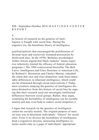 S50 September-October 2015/ H A S T I N G S C E N T E R
R E P O R T
T
he history of research on the genetics of intel-
ligence is fraught with social bias. During the
eugenics era, the hereditary theory of intelligence
justified policies that encouraged the proliferation of
favored races and coercively stemmed procreation by
disfavored ones. In the 1970s, Berkeley psychologist
Arthur Jensen argued that black students’ innate cogni-
tive inferiority limited the efficacy of federal education
programs.1 The 1994 controversial bestseller The Bell
Curve: Intelligence and Class Structure in American Life,
by Richard J. Herrnstein and Charles Murray, rehashed
the claim that race and class disparities stem from immu-
table differences in inherited intelligence, which could
not be eliminated through social interventions.2 Today
most scientists studying the genetics of intelligence dis-
tance themselves from this history of social bias by argu-
ing that their research need not investigate intellectual
differences between social groups. Rather, they argue,
examining the heritability of intelligence can be socially
neutral and may even help to reduce social inequities.3
I argue that research on the genetics of intelligence
cannot be socially neutral. The original purpose of men-
tal tests was to determine individuals’ “fitness” for social
roles. Even if we divorce the heritability of intelligence
from a eugenicist mission, measuring intelligence re-
mains useful only as a gage of individuals’ appropriate
 