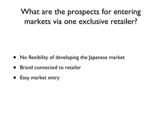 What are the prospects for entering markets via one exclusive retailer? No flexibility of developing the Japanese market Brand connected to retailer Easy market entry 