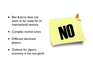 Ben & Jerry does not seem to be ready for an international venture. Complex market entry. Different dominant players. Outlook for Japan’s economy is not too good. NO 