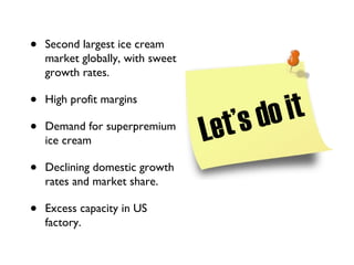 Second largest ice cream market globally, with sweet growth rates. High profit margins Demand for superpremium ice cream Declining domestic growth rates and market share. Excess capacity in US factory. Let’s do it 
