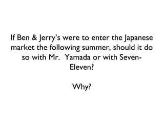 If Ben & Jerry’s were to enter the Japanese market the following summer, should it do so with Mr.  Yamada or with Seven-Eleven? Why? 