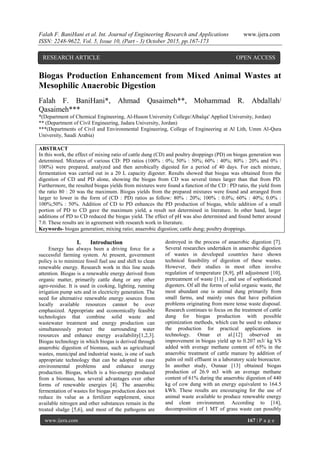 Falah F. BaniHani et al. Int. Journal of Engineering Research and Applications www.ijera.com
ISSN: 2248-9622, Vol. 5, Issue 10, (Part - 3) October 2015, pp.167-173
www.ijera.com 167 | P a g e
Biogas Production Enhancement from Mixed Animal Wastes at
Mesophilic Anaerobic Digestion
Falah F. BaniHani*, Ahmad Qasaimeh**, Mohammad R. Abdallah/
Qasaimeh***
*(Department of Chemical Engineering, Al-Huson University College/Albalqa' Applied University, Jordan)
** (Department of Civil Engineering, Jadara University, Jordan)
***(Departments of Civil and Environmental Engineering, College of Engineering at Al Lith, Umm Al-Qura
University, Saudi Arabia)
ABSTRACT
In this work, the effect of mixing ratio of cattle dung (CD) and poultry droppings (PD) on biogas generation was
determined. Mixtures of various CD: PD ratios (100% : 0%; 50% : 50%; 60% : 40%; 80% : 20% and 0% :
100%) were prepared, analyzed and then aerobically digested for a period of 40 days. For each mixture,
fermentation was carried out in a 20 L capacity digester. Results showed that biogas was obtained from the
digestion of CD and PD alone, showing the biogas from CD was several times larger than that from PD.
Furthermore, the resulted biogas yields from mixtures were found a function of the CD : PD ratio, the yield from
the ratio 80 : 20 was the maximum. Biogas yields from the prepared mixtures were found and arranged from
larger to lower in the form of (CD : PD) ratios as follow: 80% : 20%; 100% : 0.0%; 60% : 40%; 0.0% :
100%;50% : 50%. Addition of CD to PD enhances the PD production of biogas, while addition of a small
portion of PD to CD gave the maximum yield, a result not determined in literature. In other hand, larger
additions of PD to CD reduced the biogas yield. The effect of pH was also determined and found better around
7.0. These results are in agreement with research work in literature.
Keywords- biogas generation; mixing ratio; anaerobic digestion; cattle dung; poultry droppings.
I. Introduction
Energy has always been a driving force for a
successful farming system. At present, government
policy is to minimize fossil fuel use and shift to clean
renewable energy. Research work in this line needs
attention. Biogas is a renewable energy derived from
organic matter, primarily cattle dung or any other
agro-residue. It is used in cooking, lighting, running
irrigation pump sets and in electricity generation. The
need for alternative renewable energy sources from
locally available resources cannot be over
emphasized. Appropriate and economically feasible
technologies that combine solid waste and
wastewater treatment and energy production can
simultaneously protect the surrounding water
resources and enhance energy availability[1,2,3].
Biogas technology in which biogas is derived through
anaerobic digestion of biomass, such as agricultural
wastes, municipal and industrial waste, is one of such
appropriate technology that can be adopted to ease
environmental problems and enhance energy
production. Biogas, which is a bio-energy produced
from a biomass, has several advantages over other
forms of renewable energies [4]. The anaerobic
fermentation of wastes for biogas production does not
reduce its value as a fertilizer supplement, since
available nitrogen and other substances remain in the
treated sludge [5,6], and most of the pathogens are
destroyed in the process of anaerobic digestion [7].
Several researches undertaken in anaerobic digestion
of wastes in developed countries have shown
technical feasibility of digestion of these wastes.
However, their studies in most often involve
regulation of temperature [8,9], pH adjustment [10],
pretreatment of waste [11] , and use of sophisticated
digesters. Of all the forms of solid organic waste, the
most abundant one is animal dung primarily from
small farms, and mainly ones that have pollution
problems originating from more tense waste disposal.
Research continues to focus on the treatment of cattle
dung for biogas production with possible
optimization methods, which can be used to enhance
the production for practical applications in
technology. Omar et al.[12] observed an
improvement in biogas yield up to 0.207 m3/ kg VS
added with average methane content of 65% in the
anaerobic treatment of cattle manure by addition of
palm oil mill effluent in a laboratory scale bioreactor.
In another study, Ounaar [13] obtained biogas
production of 26.9 m3 with an average methane
content of 61% during the anaerobic digestion of 440
kg of cow dung with an energy equivalent to 164.5
kWh. These results are encouraging for the use of
animal waste available to produce renewable energy
and clean environment. According to [14],
decomposition of 1 MT of grass waste can possibly
RESEARCH ARTICLE OPEN ACCESS
 